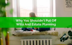 Why You Shouldn't Put Off Wills And Estate Planning